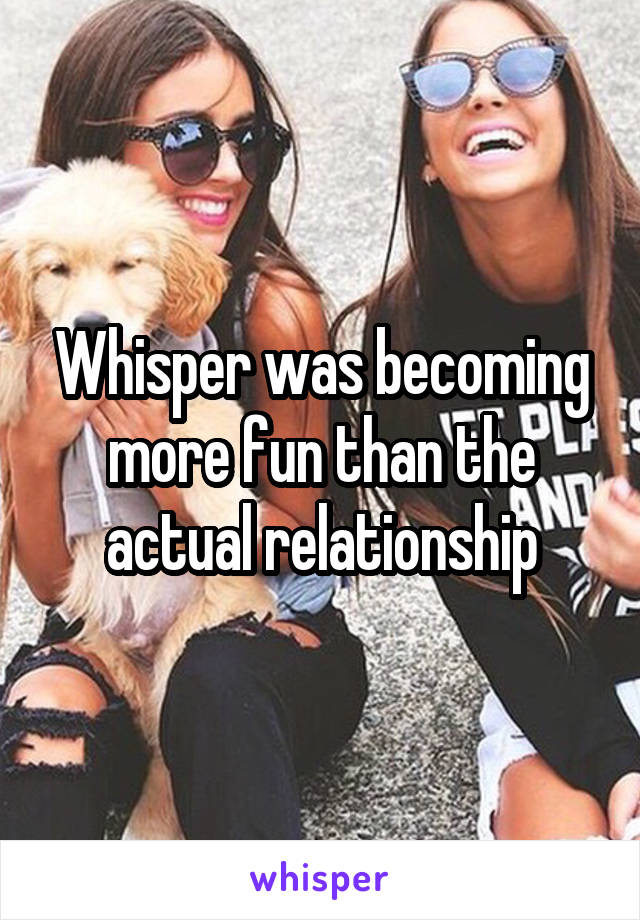 Whisper was becoming more fun than the actual relationship