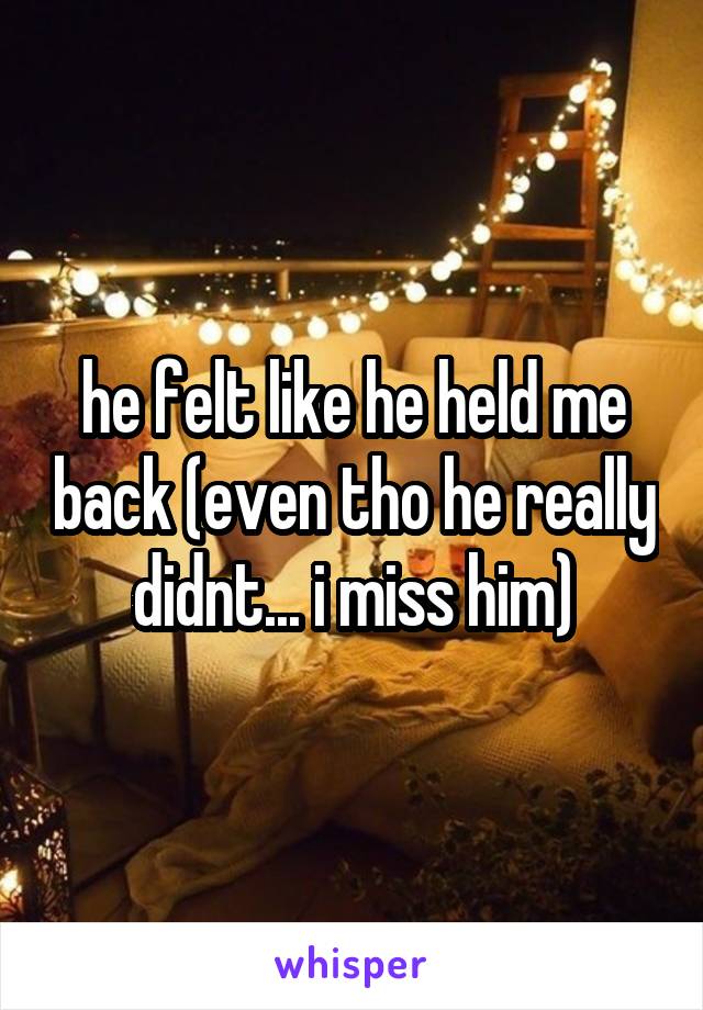 he felt like he held me back (even tho he really didnt... i miss him)