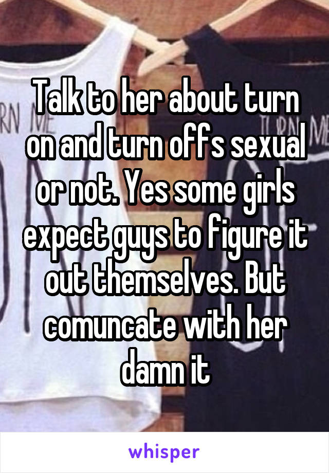 Talk to her about turn on and turn offs sexual or not. Yes some girls expect guys to figure it out themselves. But comuncate with her damn it