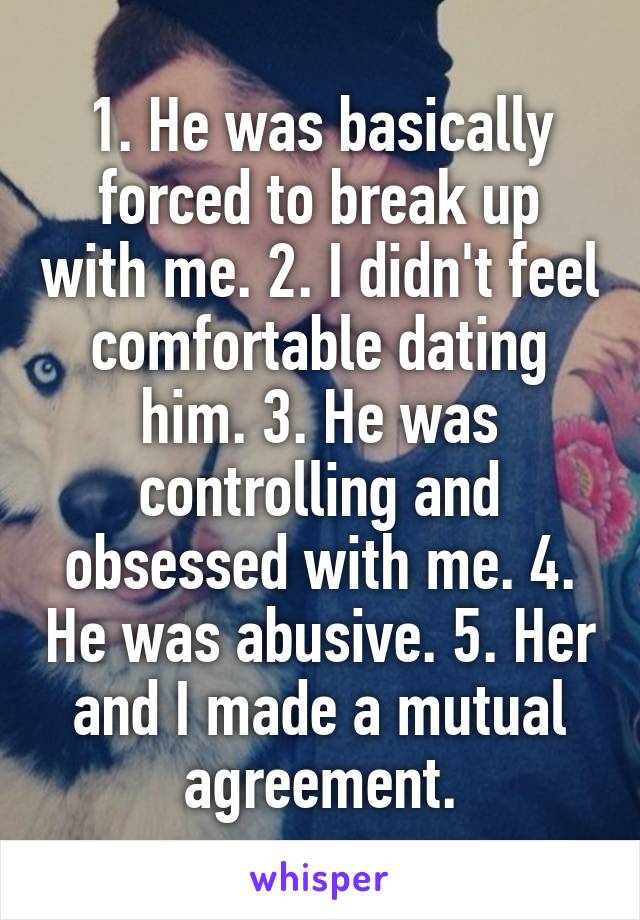 1. He was basically forced to break up with me. 2. I didn't feel comfortable dating him. 3. He was controlling and obsessed with me. 4. He was abusive. 5. Her and I made a mutual agreement.