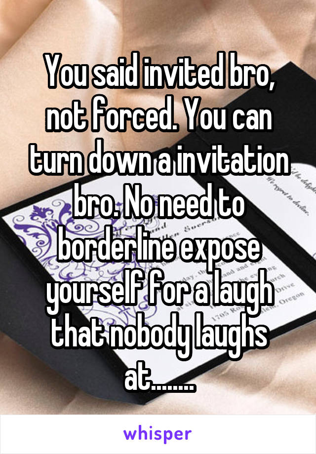 You said invited bro, not forced. You can turn down a invitation bro. No need to borderline expose yourself for a laugh that nobody laughs at........