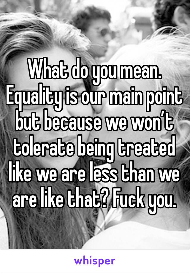 What do you mean. Equality is our main point but because we won’t tolerate being treated like we are less than we are like that? Fuck you. 