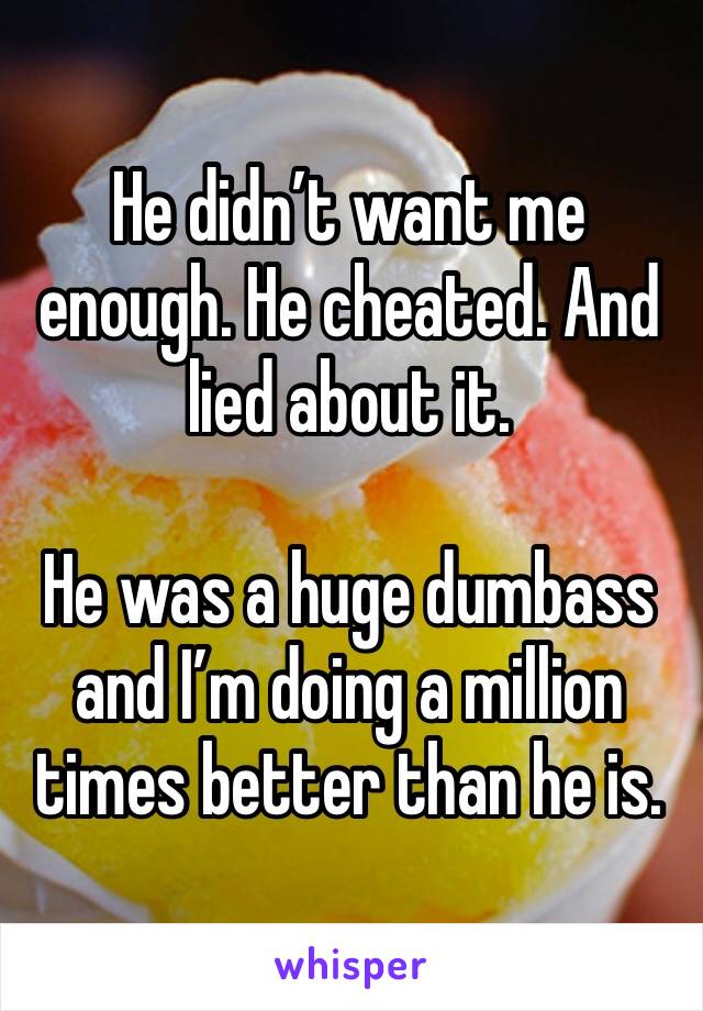 He didn’t want me enough. He cheated. And lied about it. 

He was a huge dumbass and I’m doing a million times better than he is. 
