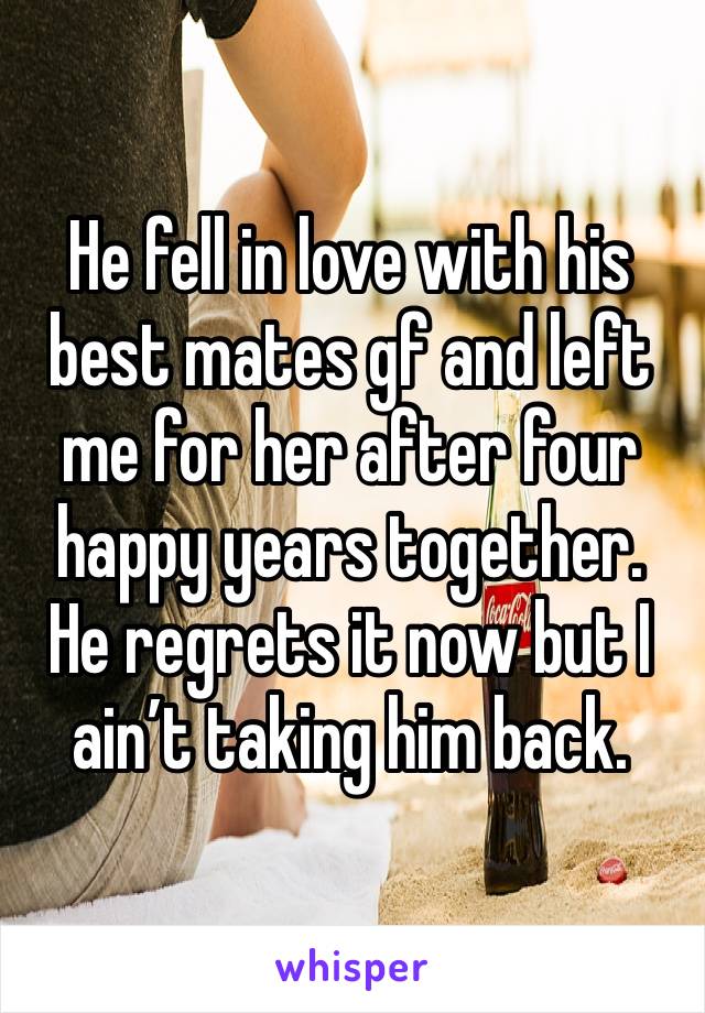 He fell in love with his best mates gf and left me for her after four happy years together. 
He regrets it now but I ain’t taking him back.
