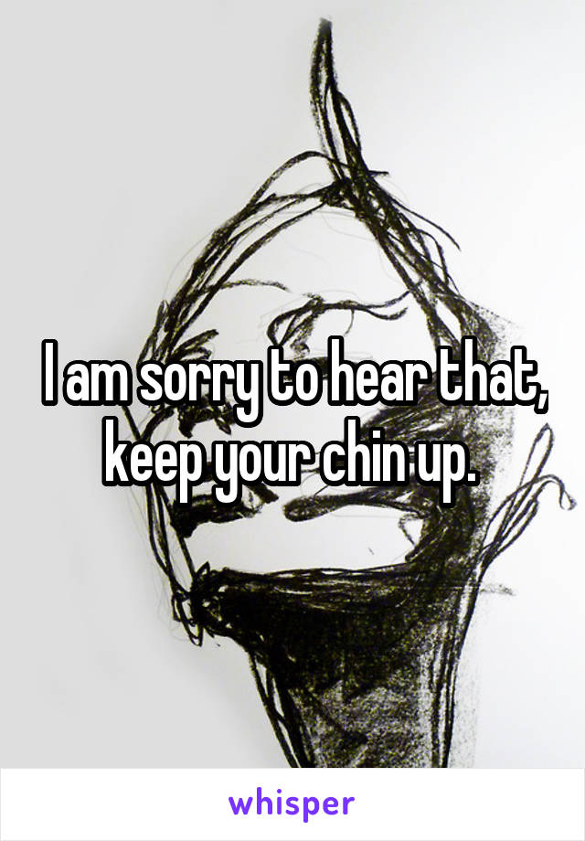 I am sorry to hear that, keep your chin up. 