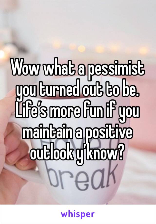 Wow what a pessimist you turned out to be. Life’s more fun if you maintain a positive outlook y’know?