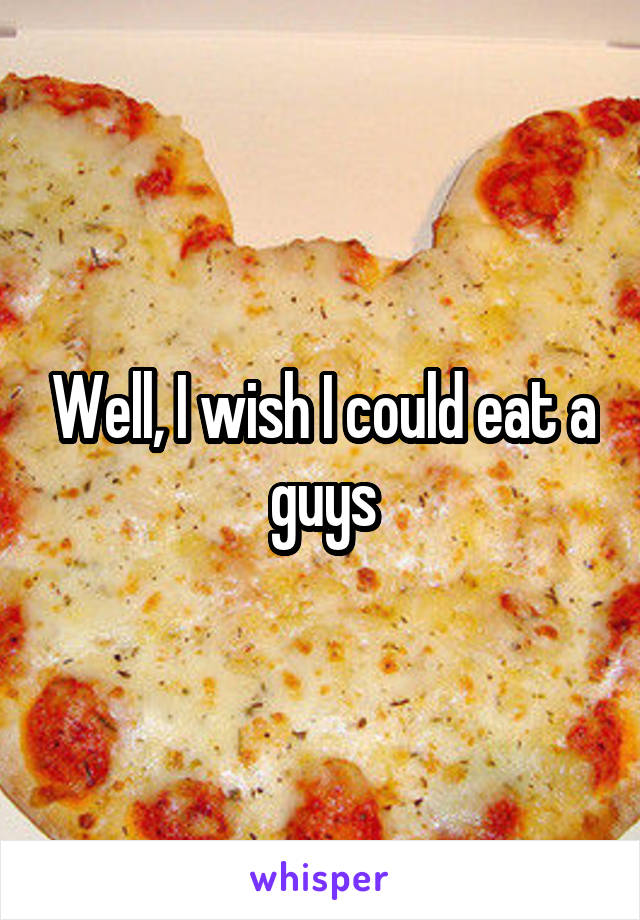 Well, I wish I could eat a guys