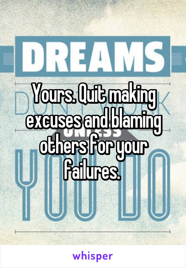 Yours. Quit making excuses and blaming others for your failures. 