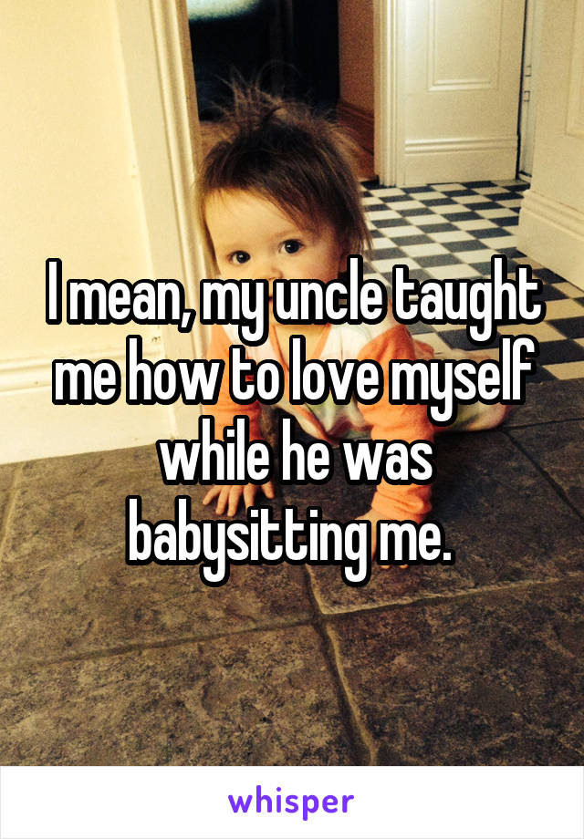 I mean, my uncle taught me how to love myself while he was babysitting me. 