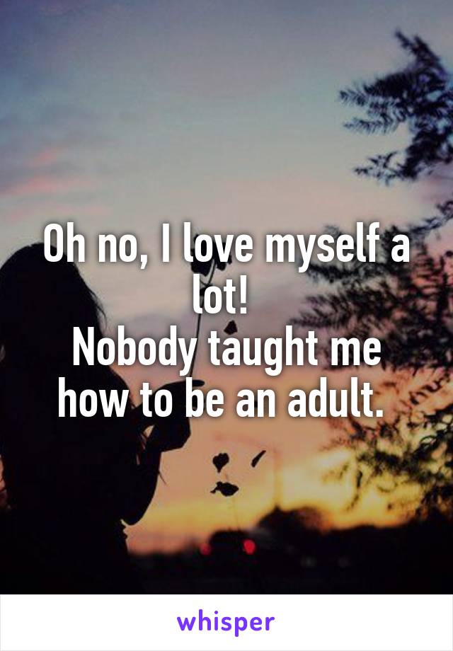 Oh no, I love myself a lot! 
Nobody taught me how to be an adult. 
