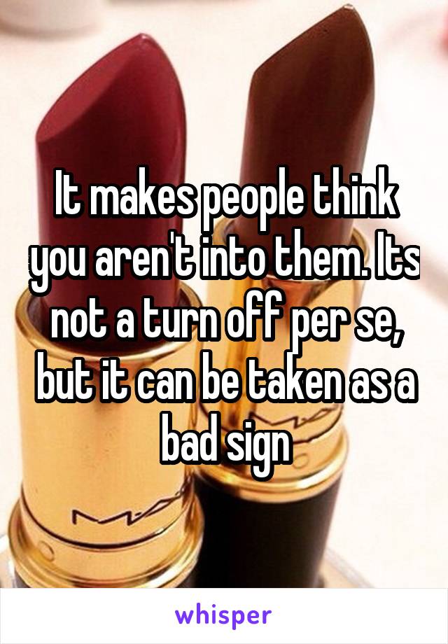 It makes people think you aren't into them. Its not a turn off per se, but it can be taken as a bad sign