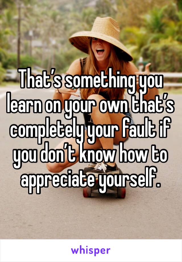That’s something you learn on your own that’s completely your fault if you don’t know how to appreciate yourself.