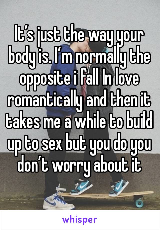 It’s just the way your body is. I’m normally the opposite i fall In love romantically and then it takes me a while to build up to sex but you do you don’t worry about it 