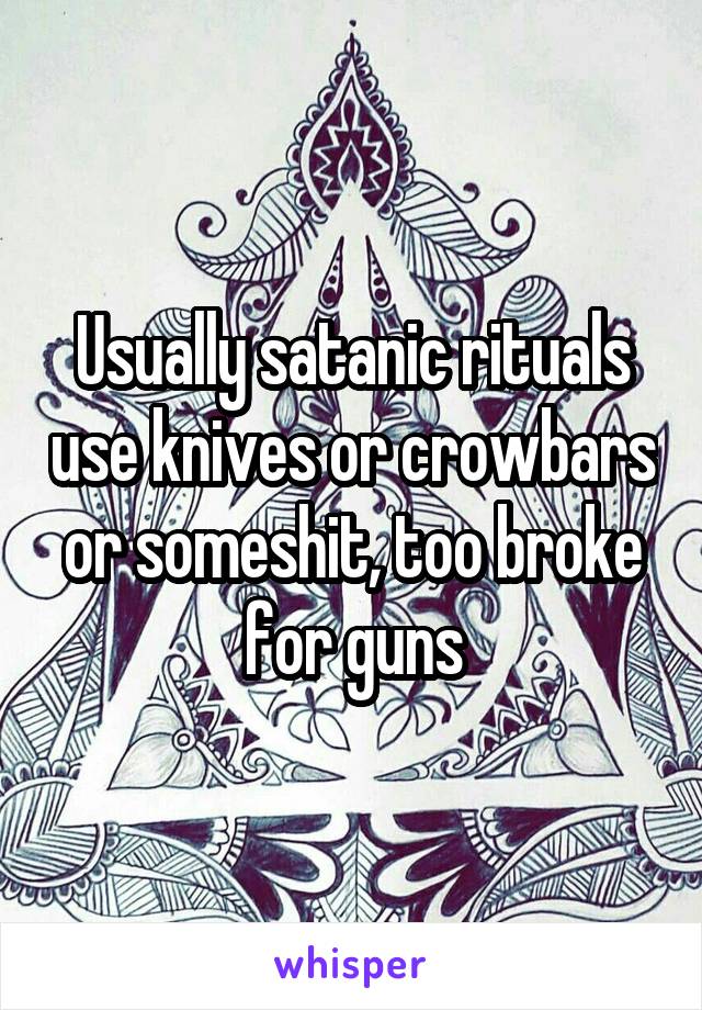 Usually satanic rituals use knives or crowbars or someshit, too broke for guns