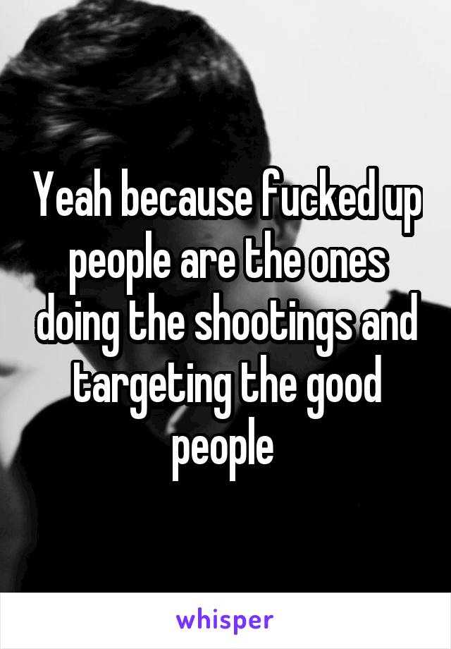 Yeah because fucked up people are the ones doing the shootings and targeting the good people 