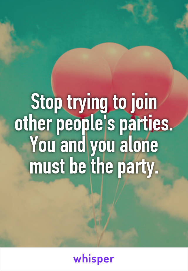 Stop trying to join other people's parties. You and you alone must be the party.