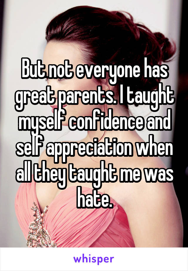 But not everyone has great parents. I taught myself confidence and self appreciation when all they taught me was hate.