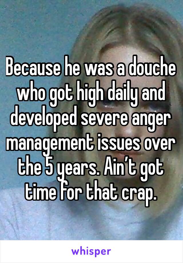 Because he was a douche who got high daily and developed severe anger management issues over the 5 years. Ain’t got time for that crap.