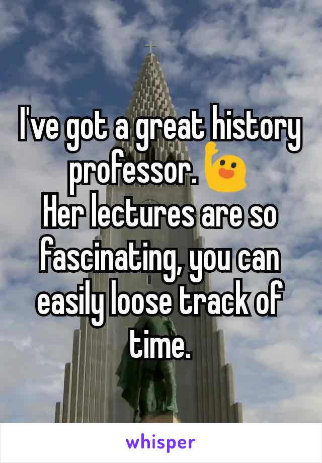 I've got a great history professor.🙋
Her lectures are so fascinating, you can easily loose track of time.