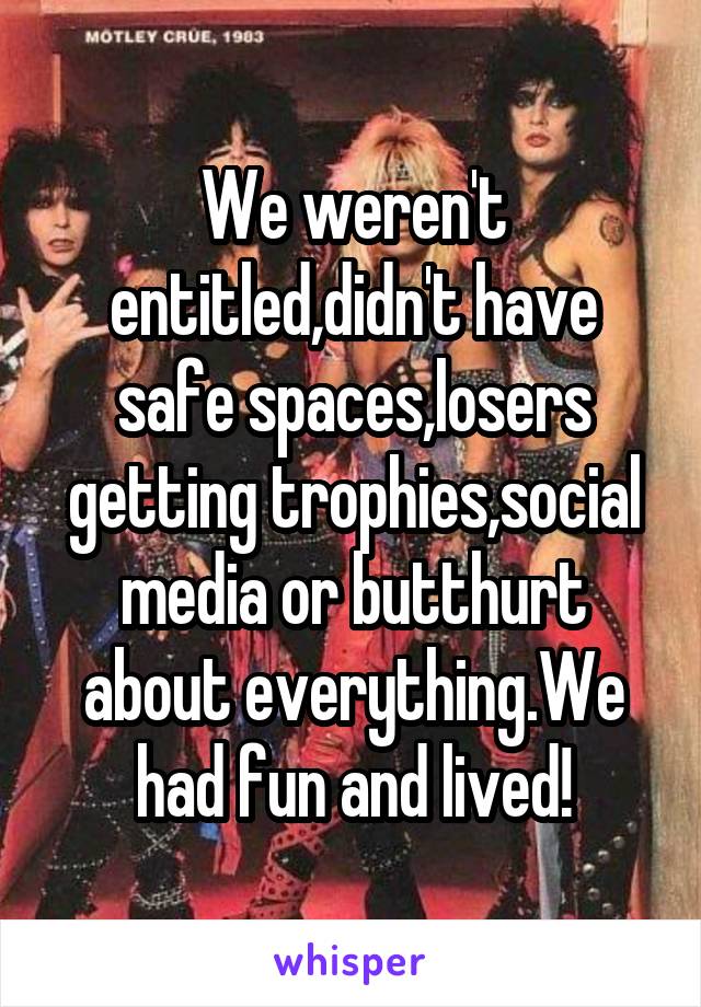 We weren't entitled,didn't have safe spaces,losers getting trophies,social media or butthurt about everything.We had fun and lived!