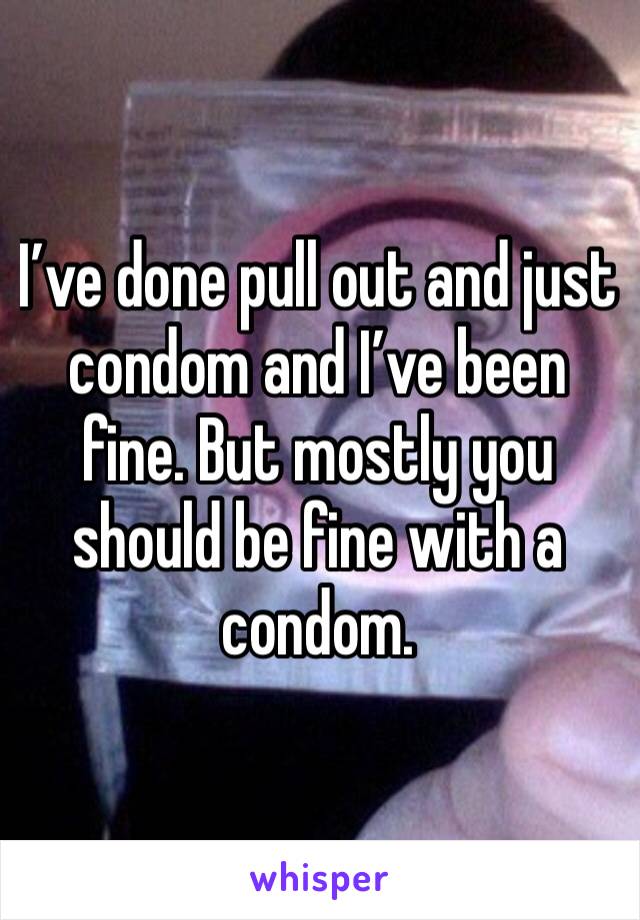 I’ve done pull out and just condom and I’ve been fine. But mostly you should be fine with a condom.
