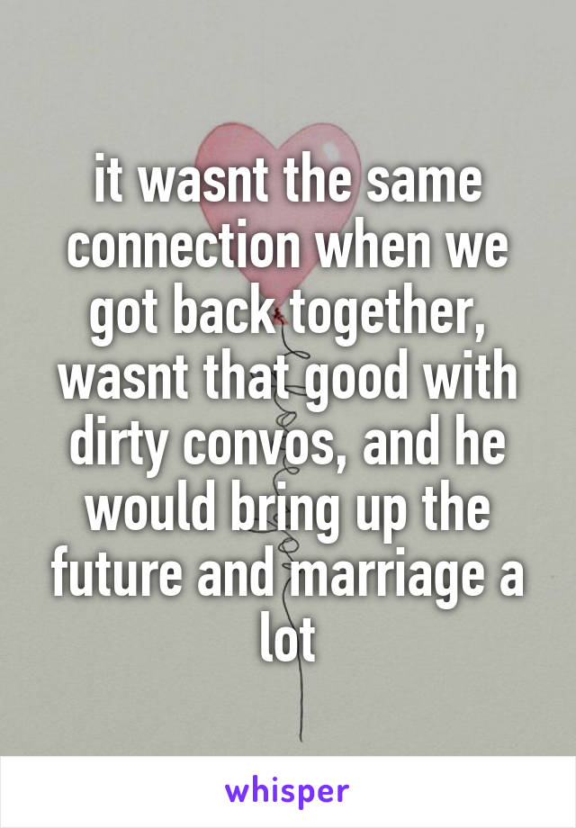 it wasnt the same connection when we got back together, wasnt that good with dirty convos, and he would bring up the future and marriage a lot