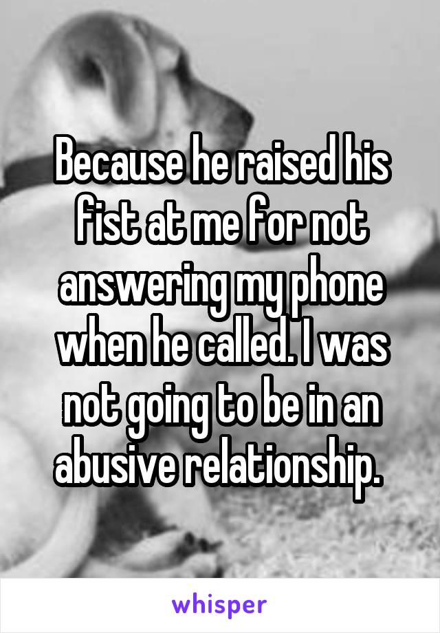 Because he raised his fist at me for not answering my phone when he called. I was not going to be in an abusive relationship. 