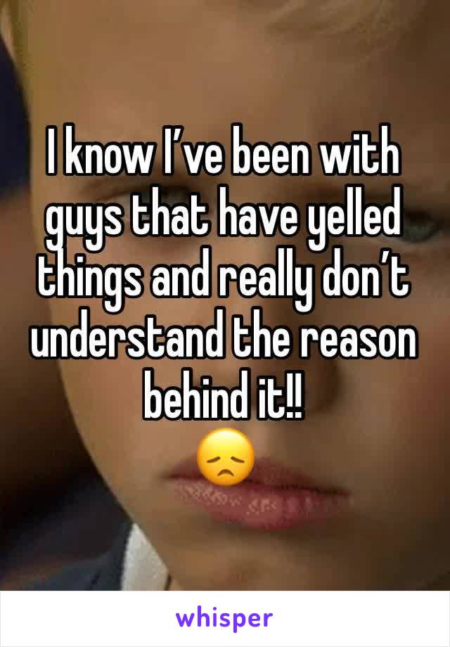 I know I’ve been with guys that have yelled things and really don’t understand the reason behind it!! 
😞