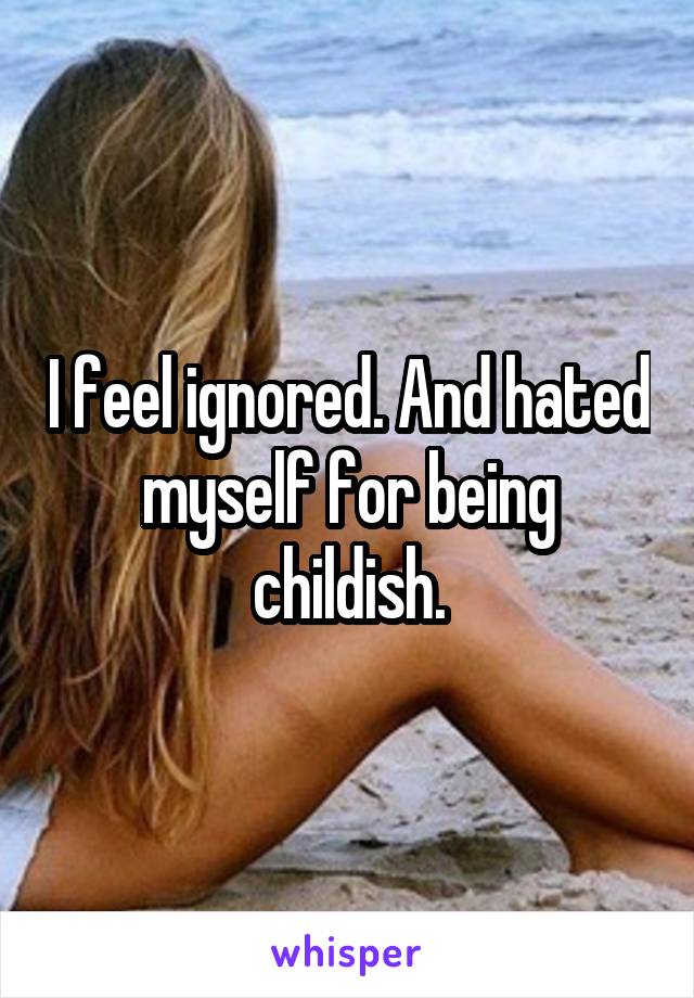 I feel ignored. And hated myself for being childish.