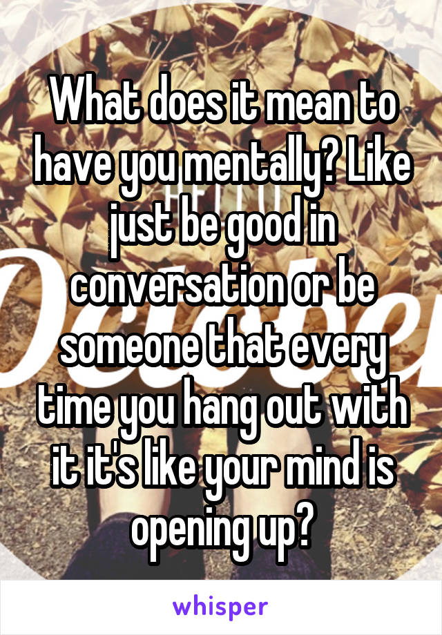 What does it mean to have you mentally? Like just be good in conversation or be someone that every time you hang out with it it's like your mind is opening up?