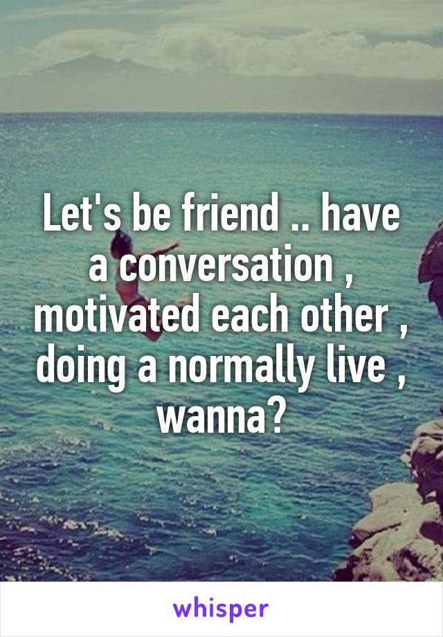 Let's be friend .. have a conversation , motivated each other , doing a normally live , wanna?