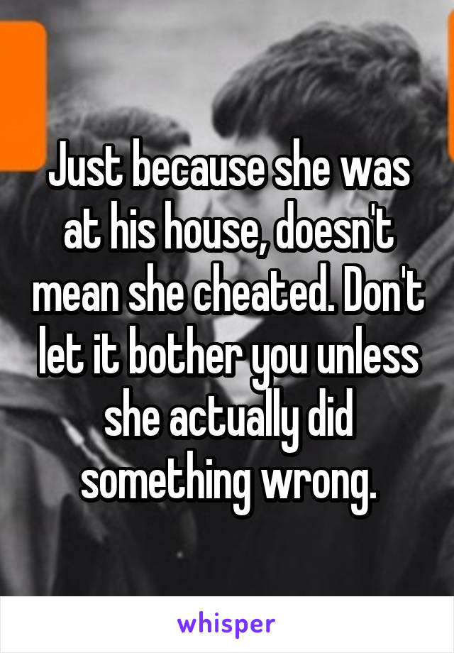 Just because she was at his house, doesn't mean she cheated. Don't let it bother you unless she actually did something wrong.