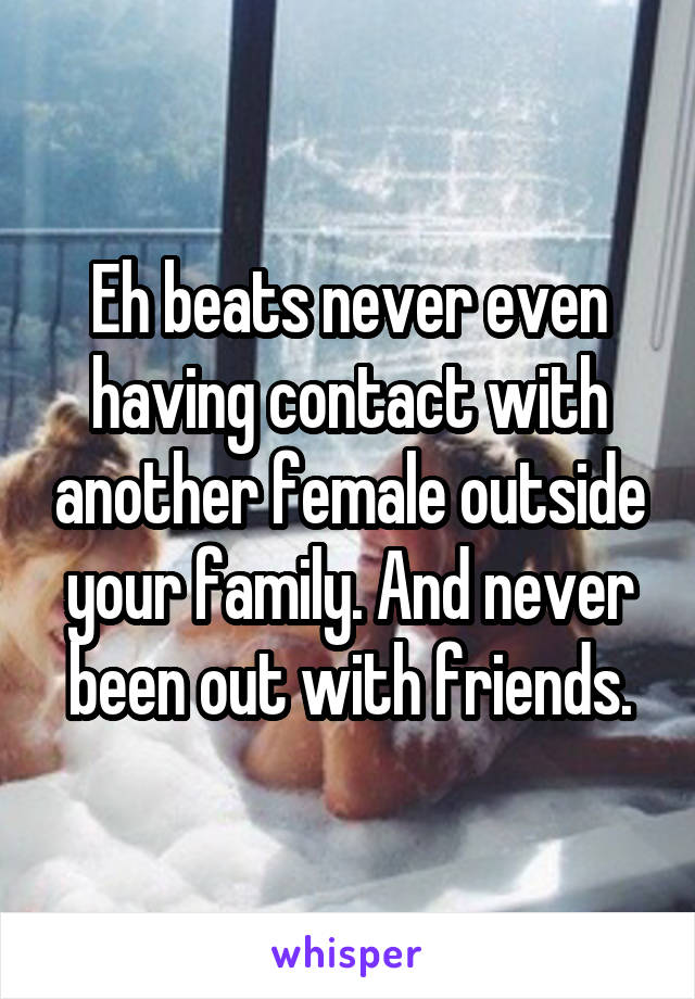Eh beats never even having contact with another female outside your family. And never been out with friends.