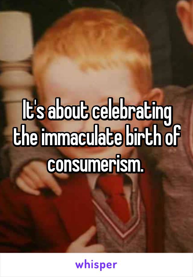 It's about celebrating the immaculate birth of consumerism. 
