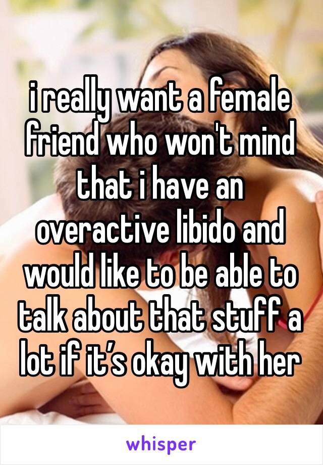 i really want a female friend who won't mind that i have an overactive libido and would like to be able to talk about that stuff a lot if it’s okay with her