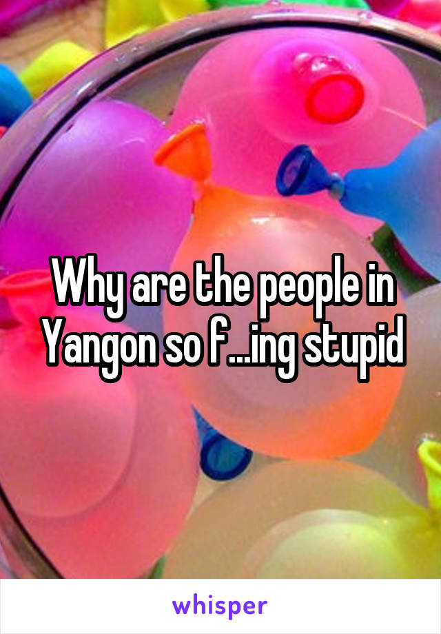 Why are the people in Yangon so f...ing stupid