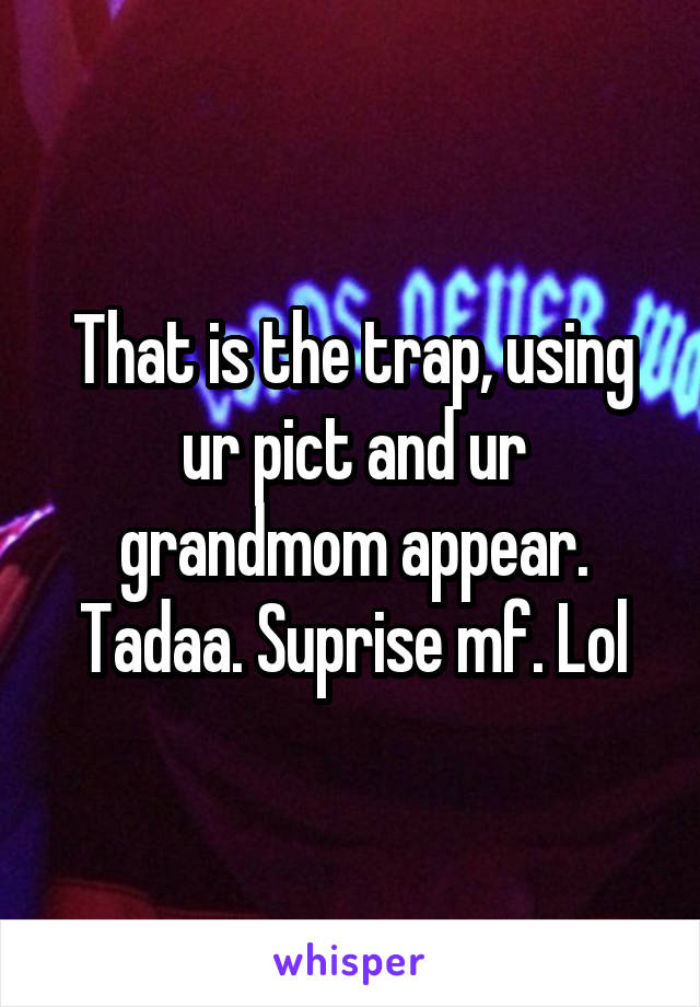 That is the trap, using ur pict and ur grandmom appear. Tadaa. Suprise mf. Lol