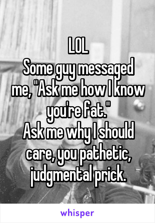 LOL
Some guy messaged me, "Ask me how I know you're fat."
Ask me why I should care, you pathetic, judgmental prick.