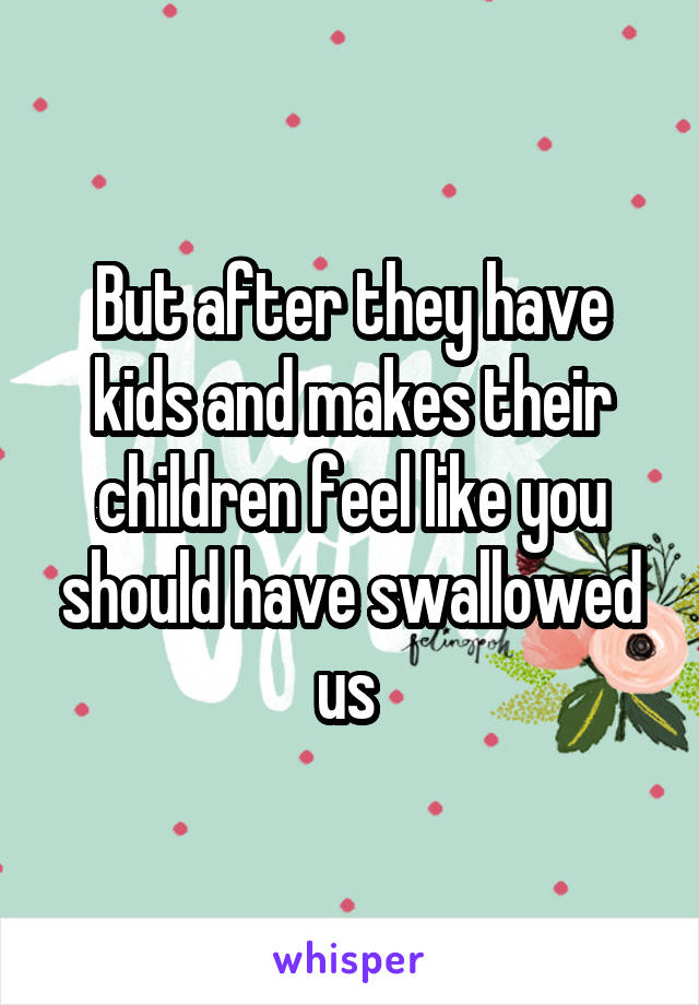 But after they have kids and makes their children feel like you should have swallowed us 