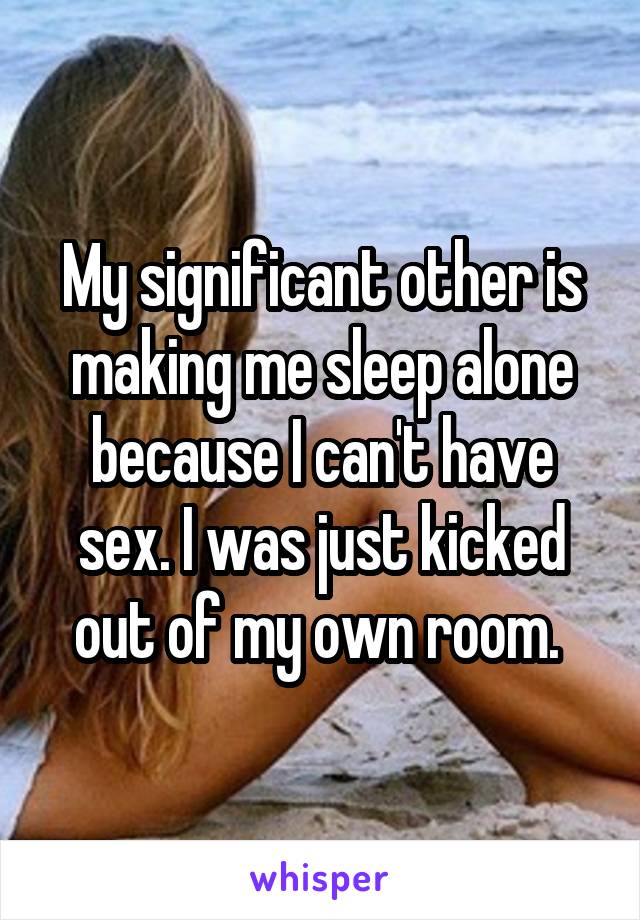 My significant other is making me sleep alone because I can't have sex. I was just kicked out of my own room. 