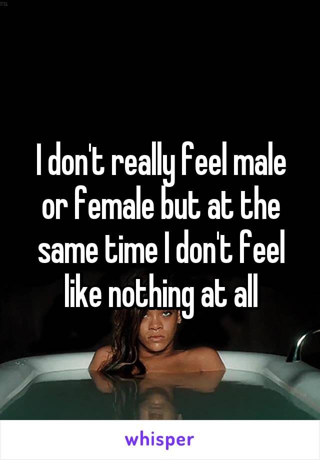 I don't really feel male or female but at the same time I don't feel like nothing at all