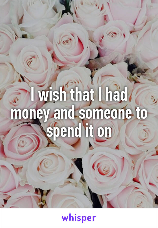 I wish that I had money and someone to spend it on