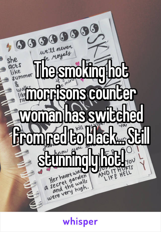 The smoking hot morrisons counter woman has switched from red to black... Still stunningly hot!