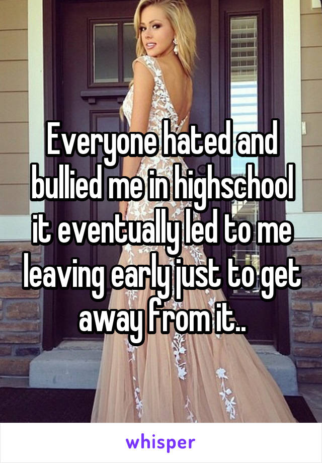Everyone hated and bullied me in highschool it eventually led to me leaving early just to get away from it..