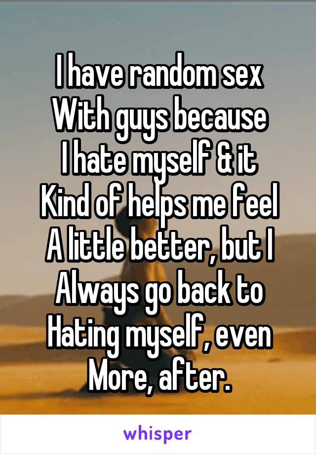 I have random sex
With guys because
I hate myself & it
Kind of helps me feel
A little better, but I
Always go back to
Hating myself, even
More, after.