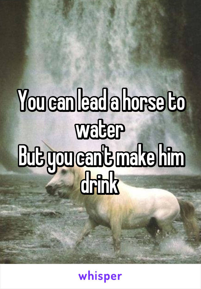 You can lead a horse to water 
But you can't make him drink 