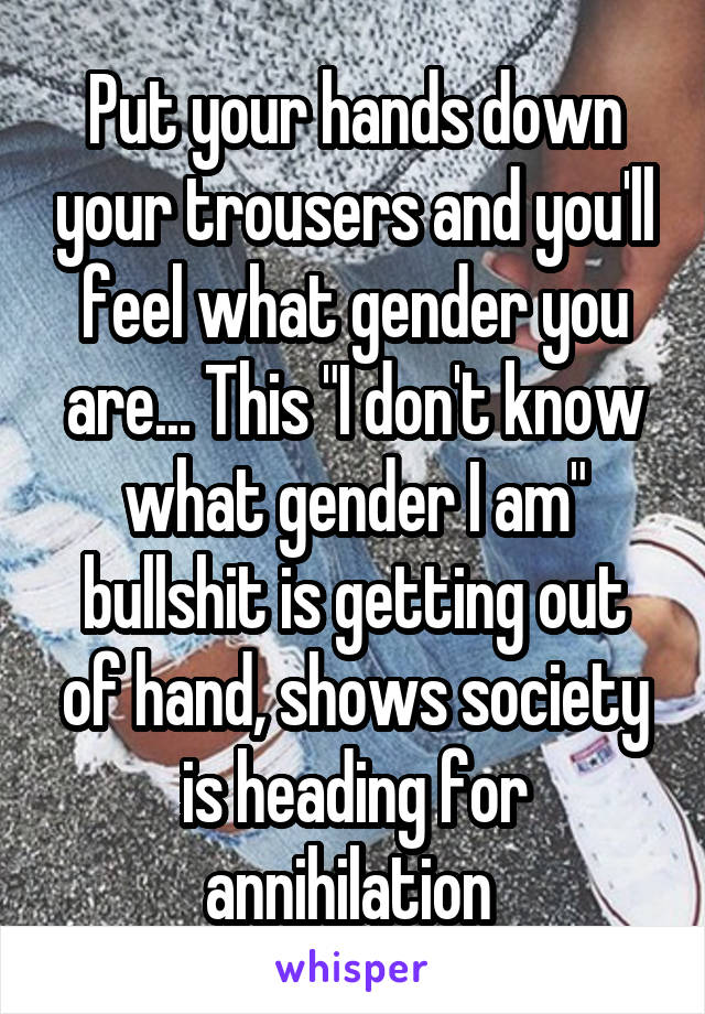 Put your hands down your trousers and you'll feel what gender you are... This "I don't know what gender I am" bullshit is getting out of hand, shows society is heading for annihilation 