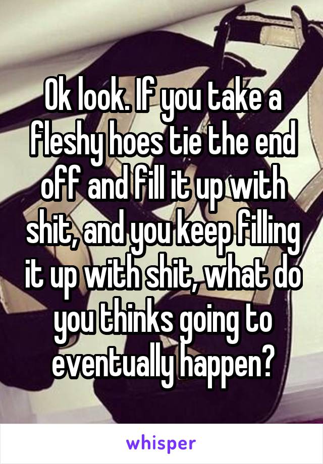 Ok look. If you take a fleshy hoes tie the end off and fill it up with shit, and you keep filling it up with shit, what do you thinks going to eventually happen?