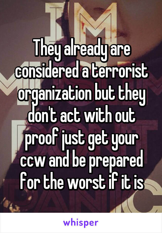They already are considered a terrorist organization but they don't act with out proof just get your ccw and be prepared for the worst if it is