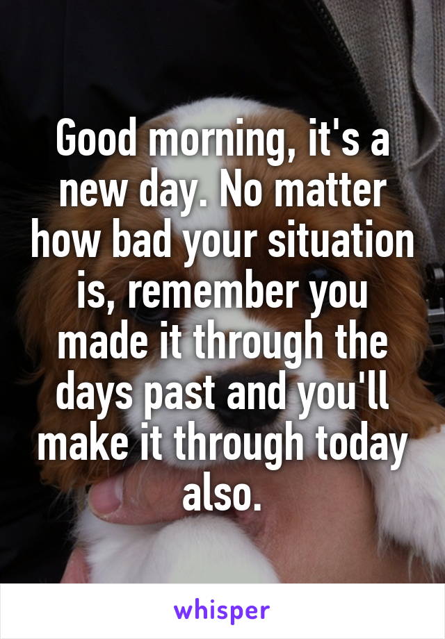 Good morning, it's a new day. No matter how bad your situation is, remember you made it through the days past and you'll make it through today also.